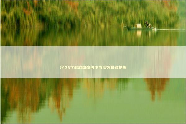 2025下载趋势演进中的高效机遇把握 新闻