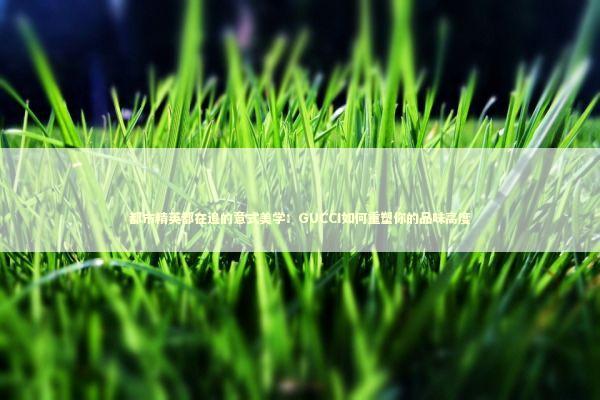 都市精英都在追的意式美学：GUCCI如何重塑你的品味高度 时尚用品